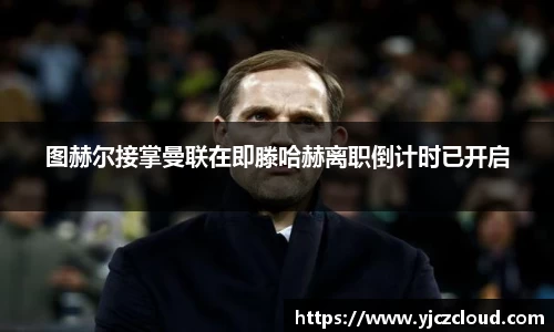 图赫尔接掌曼联在即滕哈赫离职倒计时已开启